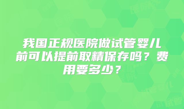 我国正规医院做试管婴儿前可以提前取精保存吗？费用要多少？