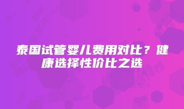 泰国试管婴儿费用对比？健康选择性价比之选
