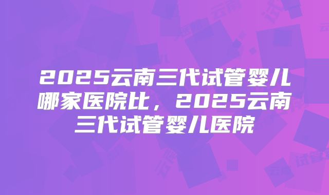 2025云南三代试管婴儿哪家医院比,2025云南三代试管婴儿医院