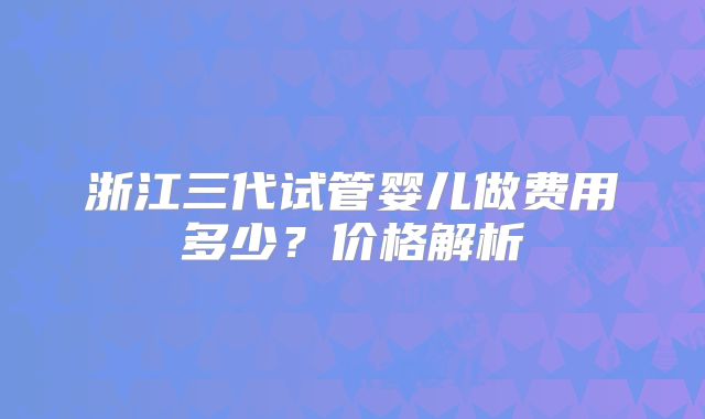 浙江三代试管婴儿做费用多少？价格解析