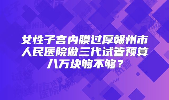 女性子宫内膜过厚赣州市人民医院做三代试管预算八万块够不够？