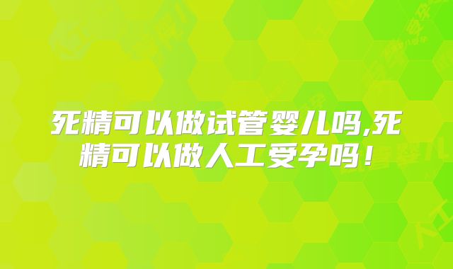 死精可以做试管婴儿吗,死精可以做人工受孕吗！