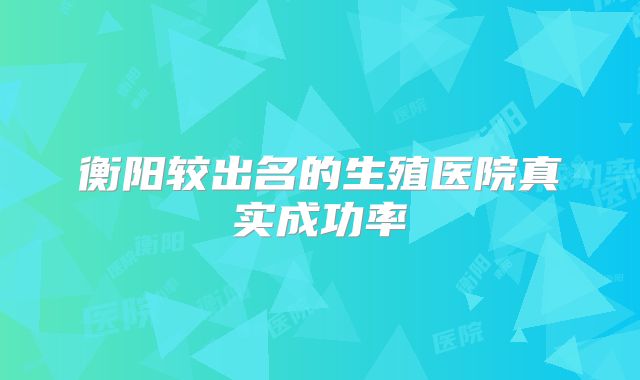 衡阳较出名的生殖医院真实成功率