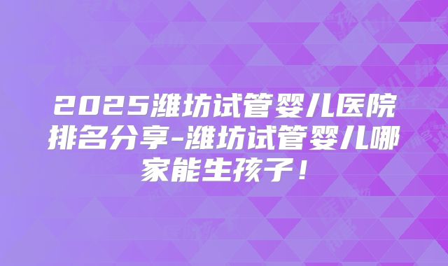 2025潍坊试管婴儿医院排名分享-潍坊试管婴儿哪家能生孩子！