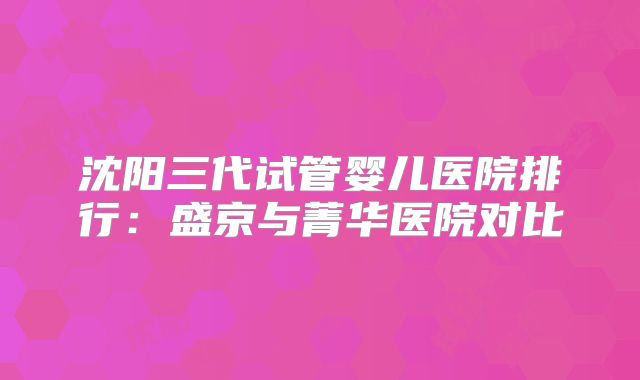 沈阳三代试管婴儿医院排行：盛京与菁华医院对比