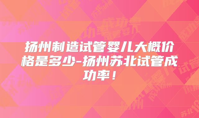 扬州制造试管婴儿大概价格是多少-扬州苏北试管成功率！