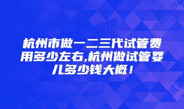 杭州市做一二三代试管费用多少左右,杭州做试管婴儿多少钱大概！
