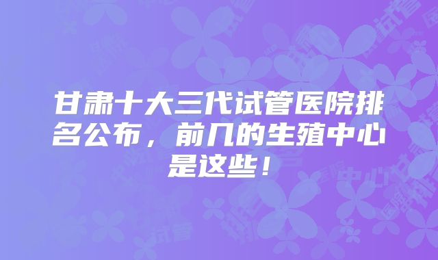 甘肃十大三代试管医院排名公布，前几的生殖中心是这些！
