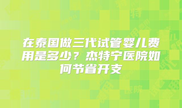 在泰国做三代试管婴儿费用是多少？杰特宁医院如何节省开支
