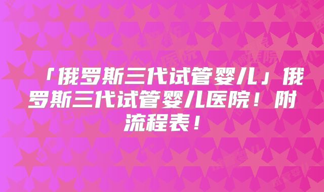 「俄罗斯三代试管婴儿」俄罗斯三代试管婴儿医院！附流程表！