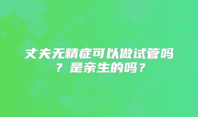 丈夫无精症可以做试管吗？是亲生的吗？