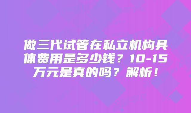 做三代试管在私立机构具体费用是多少钱？10-15万元是真的吗？解析！