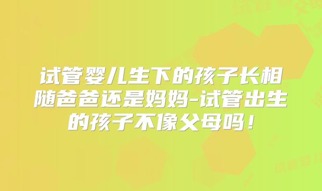 试管婴儿生下的孩子长相随爸爸还是妈妈-试管出生的孩子不像父母吗！