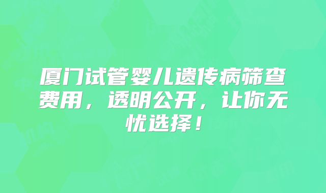 厦门试管婴儿遗传病筛查费用，透明公开，让你无忧选择！