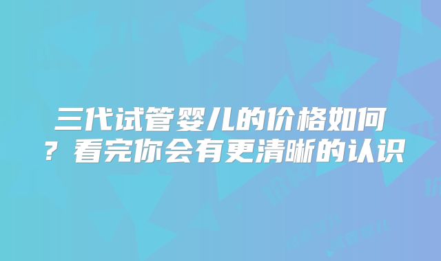 三代试管婴儿的价格如何？看完你会有更清晰的认识