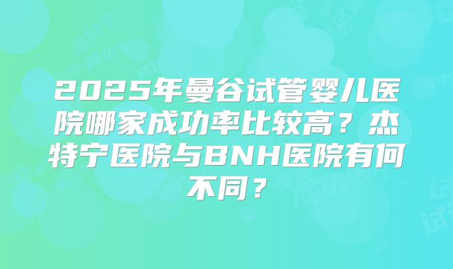 2025年曼谷试管婴儿医院哪家成功率比较高？杰特宁医院与BNH医院有何不同？