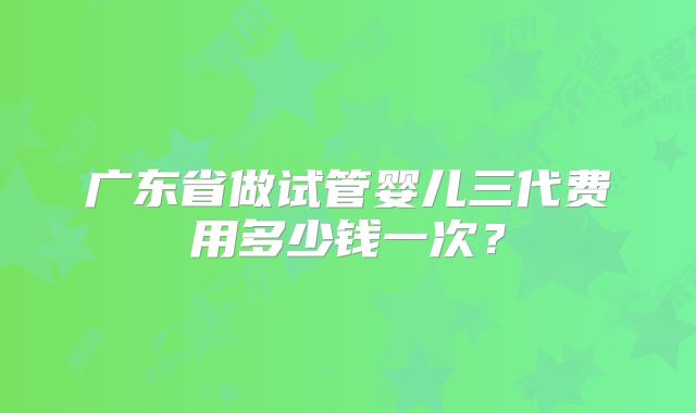 广东省做试管婴儿三代费用多少钱一次？