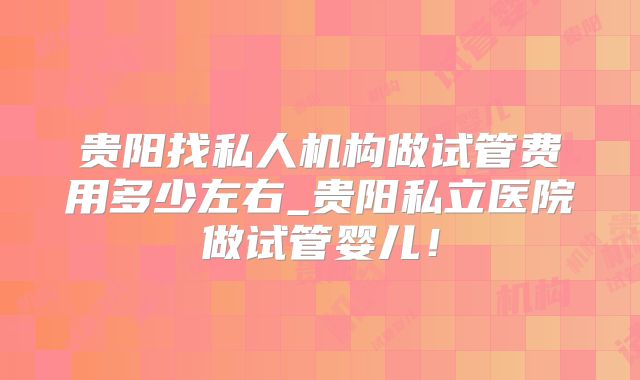 贵阳找私人机构做试管费用多少左右_贵阳私立医院做试管婴儿!