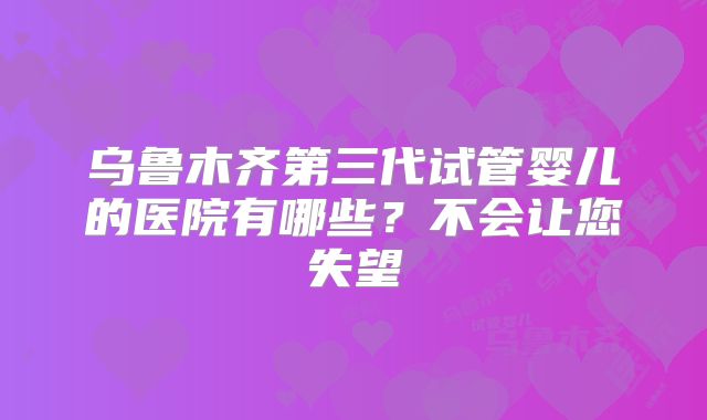 乌鲁木齐第三代试管婴儿的医院有哪些？不会让您失望