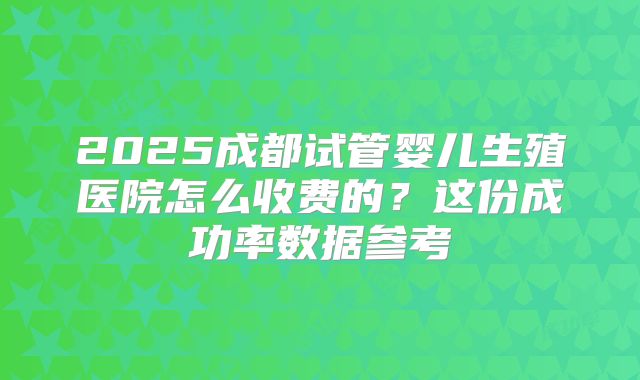 2025成都试管婴儿生殖医院怎么收费的?这份成功率数据参考