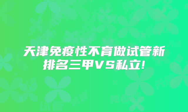 天津免疫性不育做试管新排名三甲VS私立!