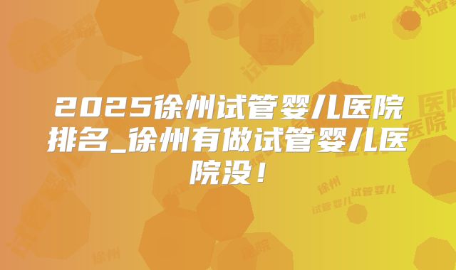2025徐州试管婴儿医院排名_徐州有做试管婴儿医院没！