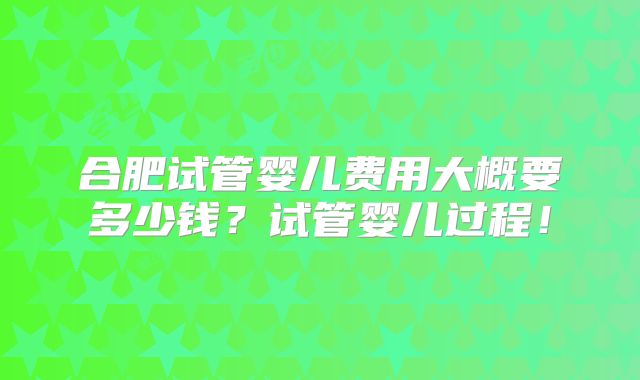 合肥试管婴儿费用大概要多少钱？试管婴儿过程！
