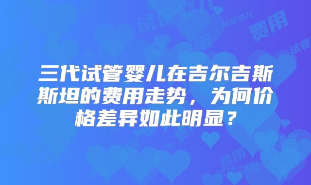 三代试管婴儿在吉尔吉斯斯坦的费用走势，为何价格差异如此明显？
