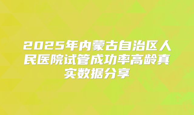 2025年内蒙古自治区人民医院试管成功率高龄真实数据分享