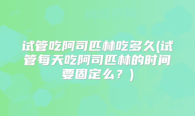 试管吃阿司匹林吃多久(试管每天吃阿司匹林的时间要固定么？)