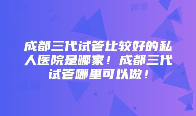 成都三代试管比较好的私人医院是哪家！成都三代试管哪里可以做！