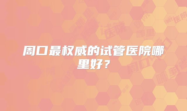 周口最权威的试管医院哪里好?