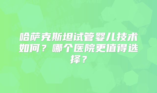 哈萨克斯坦试管婴儿技术如何？哪个医院更值得选择？