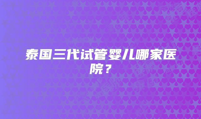 泰国三代试管婴儿哪家医院?