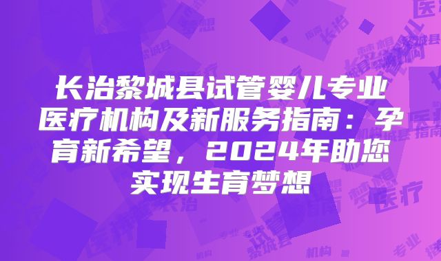 长治黎城县试管婴儿专业医疗机构及新服务指南:孕育新希望,2024年助您实现生育梦想
