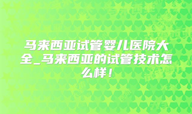 马来西亚试管婴儿医院大全_马来西亚的试管技术怎么样！