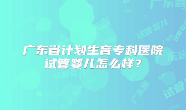 广东省计划生育专科医院试管婴儿怎么样?