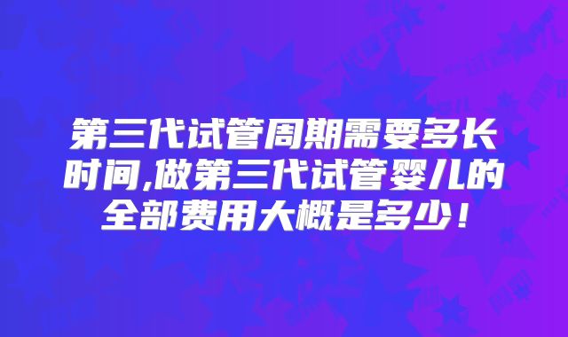 第三代试管周期需要多长时间,做第三代试管婴儿的全部费用大概是多少！