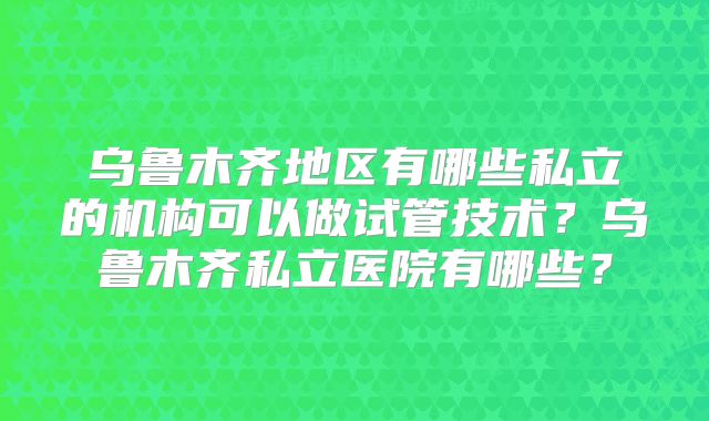 乌鲁木齐地区有哪些私立的机构可以做试管技术？乌鲁木齐私立医院有哪些？