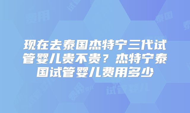 现在去泰国杰特宁三代试管婴儿贵不贵？杰特宁泰国试管婴儿费用多少