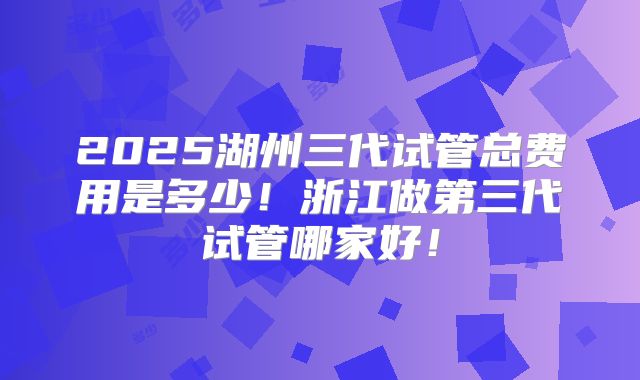 2025湖州三代试管总费用是多少！浙江做第三代试管哪家好！