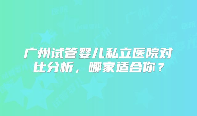 广州试管婴儿私立医院对比分析，哪家适合你？