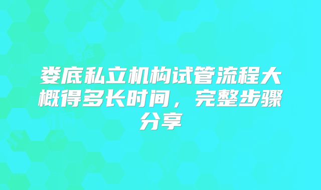 娄底私立机构试管流程大概得多长时间,完整步骤分享