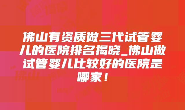 佛山有资质做三代试管婴儿的医院排名揭晓_佛山做试管婴儿比较好的医院是哪家！