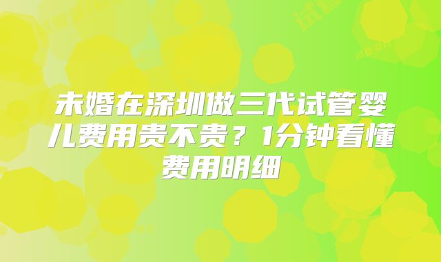 未婚在深圳做三代试管婴儿费用贵不贵?1分钟看懂费用明细