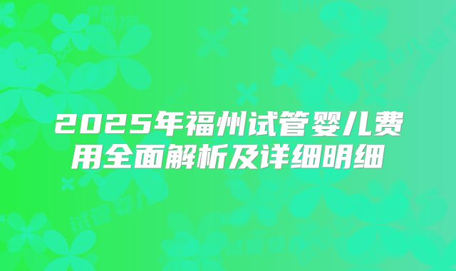 2025年福州试管婴儿费用全面解析及详细明细