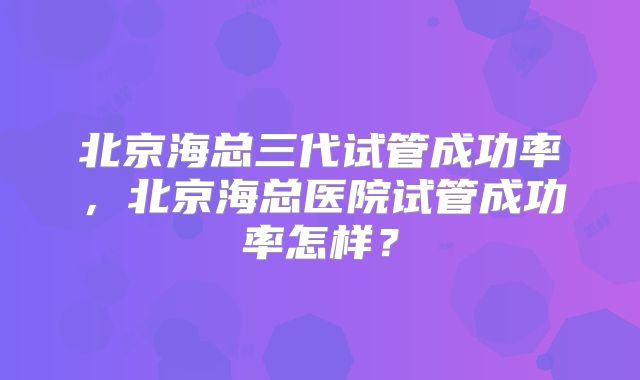 北京海总三代试管成功率，北京海总医院试管成功率怎样？