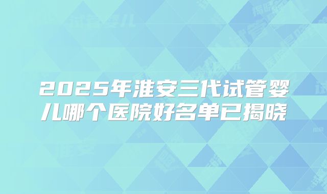 2025年淮安三代试管婴儿哪个医院好名单已揭晓