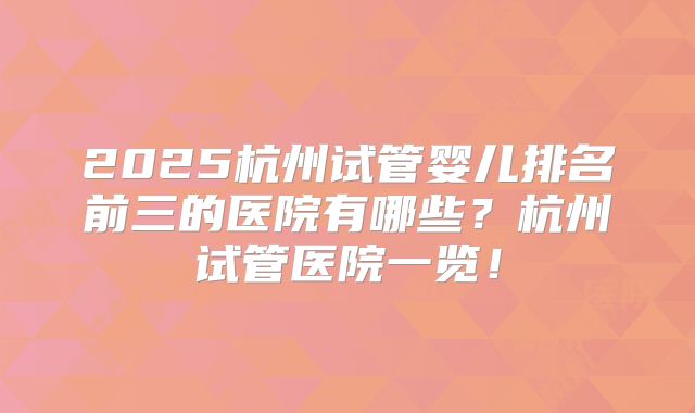 2025杭州试管婴儿排名前三的医院有哪些？杭州试管医院一览！