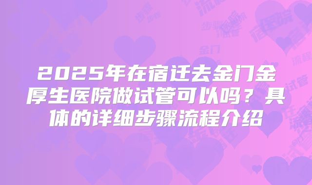 2025年在宿迁去金门金厚生医院做试管可以吗？具体的详细步骤流程介绍